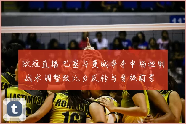 欧冠直播 巴塞与曼城争夺中场控制 战术调整致比分反转与晋级前景