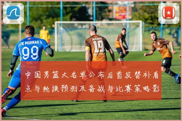 中国男篮大名单公布后首发替补看点与轮换预测及备战与比赛策略影响