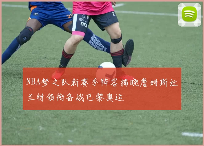 NBA梦之队新赛季阵容揭晓詹姆斯杜兰特领衔备战巴黎奥运