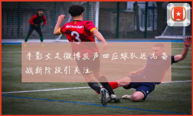 李影女足微博发声回应球队近况 备战新阶段引关注