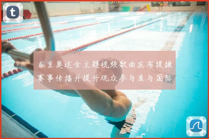 东京奥运会主题视频歌曲发布提振赛事传播并提升观众参与度与国际关注度