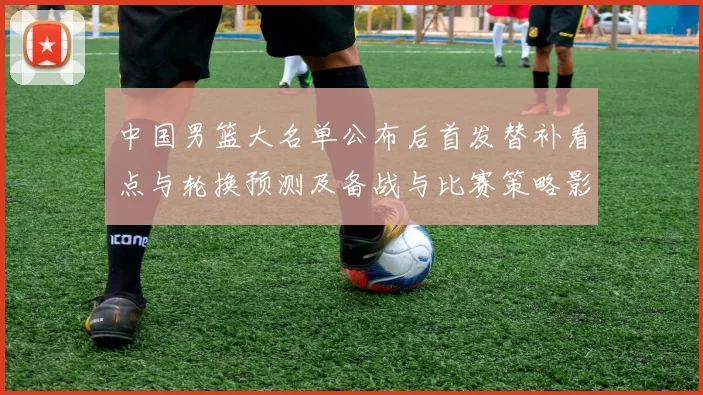 中国男篮大名单公布后首发替补看点与轮换预测及备战与比赛策略影响