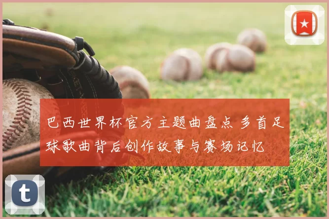 巴西世界杯官方主题曲盘点 多首足球歌曲背后创作故事与赛场记忆