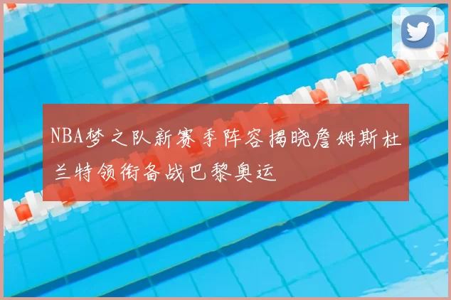 NBA梦之队新赛季阵容揭晓詹姆斯杜兰特领衔备战巴黎奥运