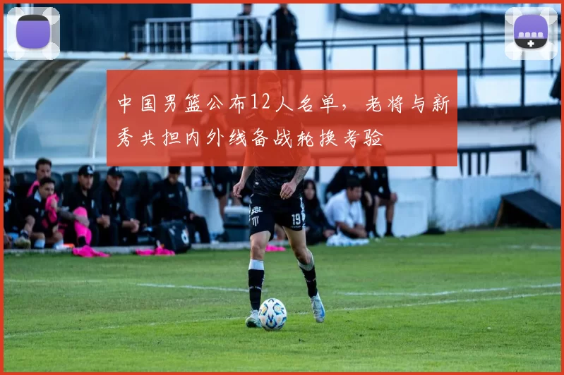 中国男篮公布12人名单，老将与新秀共担内外线备战轮换考验