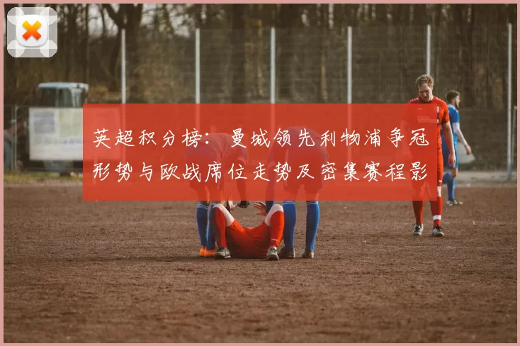 英超积分榜:曼城领先利物浦争冠形势与欧战席位走势及密集赛程影响