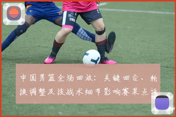 中国男篮全场回放：关键回合、轮换调整及技战术细节影响赛果点评