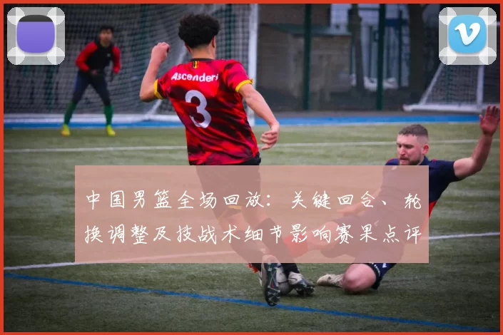 中国男篮全场回放：关键回合、轮换调整及技战术细节影响赛果点评
