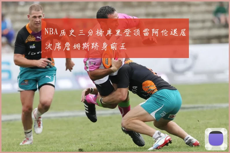 NBA历史三分榜库里登顶雷阿伦退居次席詹姆斯跻身前五