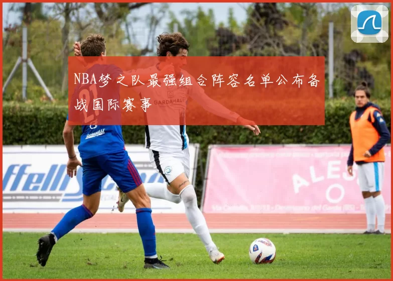 NBA梦之队最强组合阵容名单公布备战国际赛事