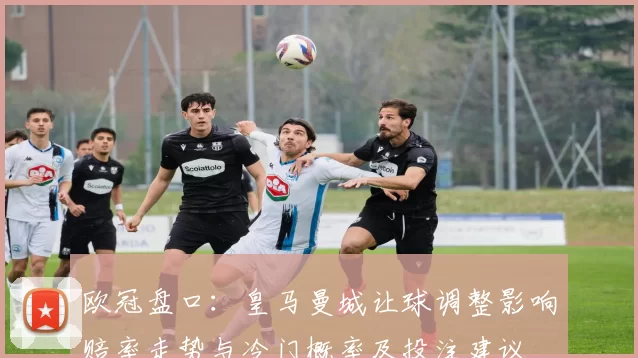 欧冠盘口：皇马曼城让球调整影响赔率走势与冷门概率及投注建议