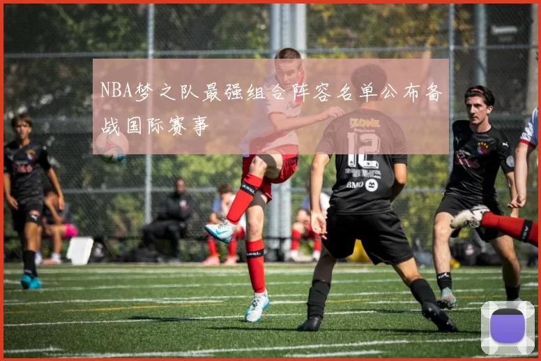 NBA梦之队最强组合阵容名单公布备战国际赛事