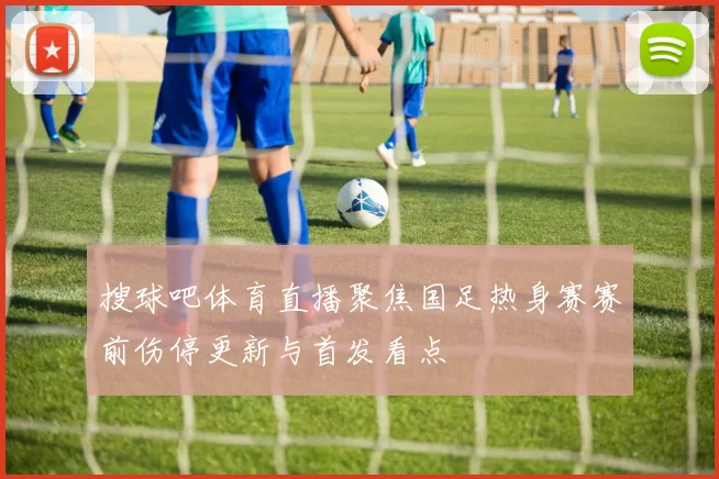 搜球吧体育直播聚焦国足热身赛赛前伤停更新与首发看点