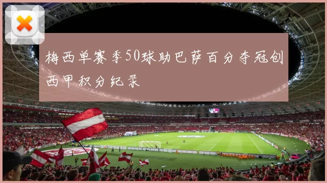 梅西单赛季50球助巴萨百分夺冠创西甲积分纪录