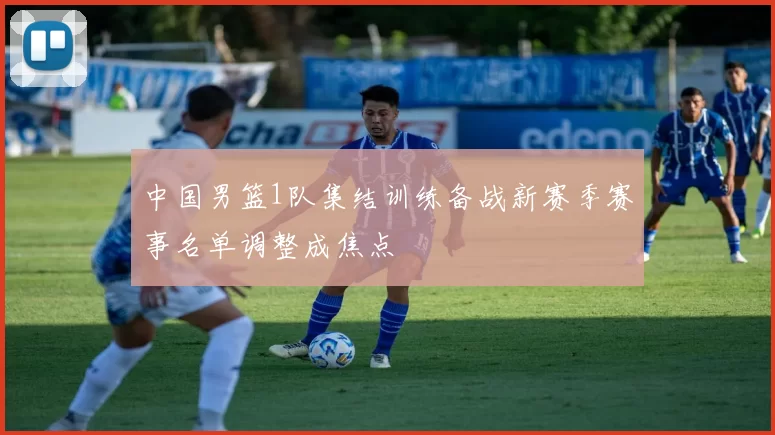 中国男篮1队集结训练备战新赛季赛事名单调整成焦点