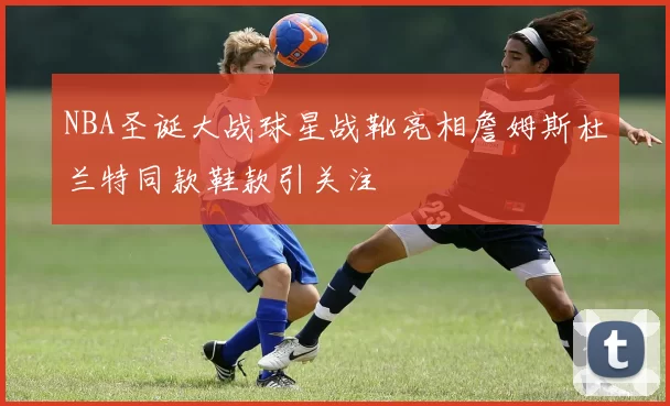 NBA圣诞大战球星战靴亮相詹姆斯杜兰特同款鞋款引关注