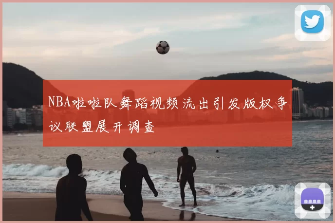 NBA啦啦队舞蹈视频流出引发版权争议联盟展开调查