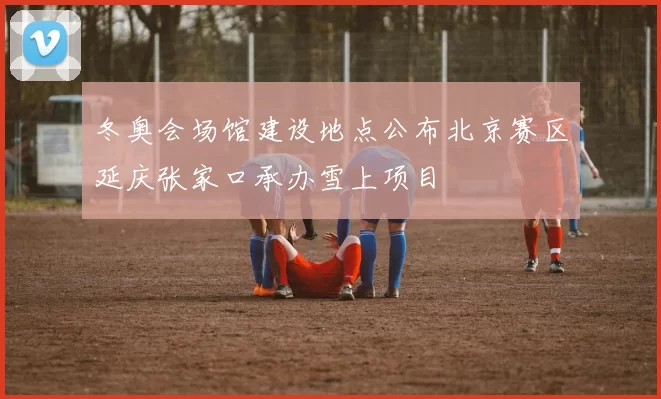 冬奥会场馆建设地点公布北京赛区延庆张家口承办雪上项目