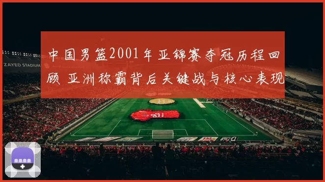 中国男篮2001年亚锦赛夺冠历程回顾 亚洲称霸背后关键战与核心表现