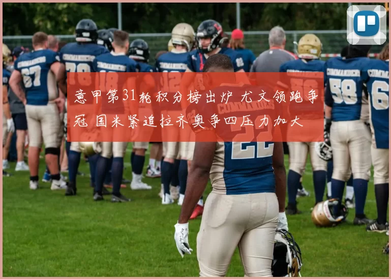 意甲第31轮积分榜出炉 尤文领跑争冠 国米紧追拉齐奥争四压力加大