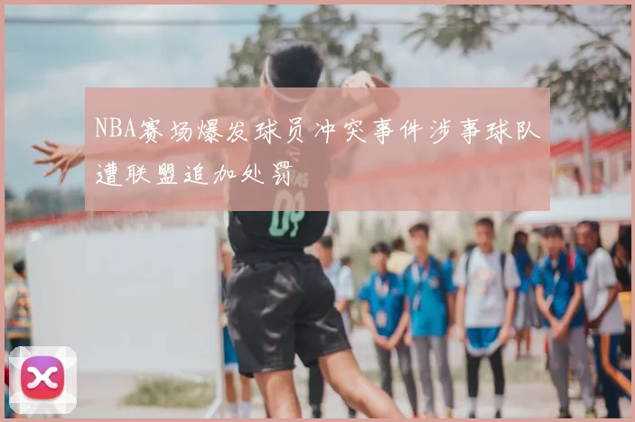 NBA赛场爆发球员冲突事件涉事球队遭联盟追加处罚