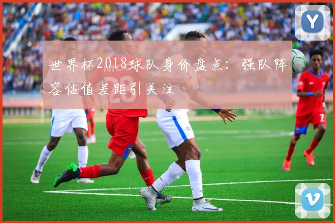世界杯2018球队身价盘点:强队阵容估值差距引关注