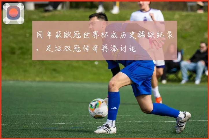 同年获欧冠世界杯成历史稀缺纪录，足坛双冠传奇再添讨论