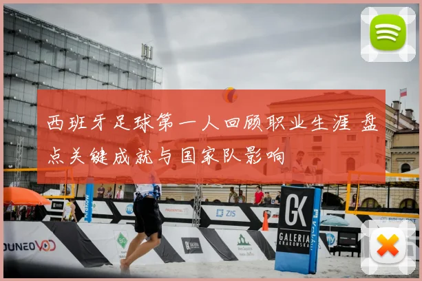 西班牙足球第一人回顾职业生涯 盘点关键成就与国家队影响