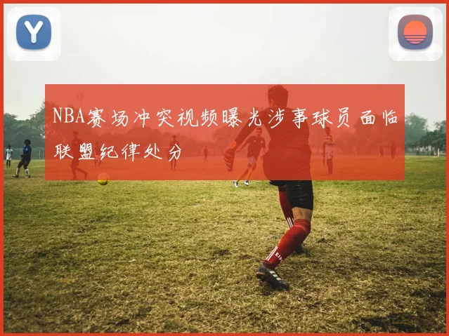 NBA赛场冲突视频曝光涉事球员面临联盟纪律处分