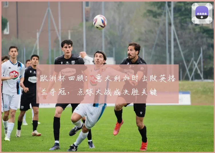 欧洲杯回顾：意大利加时击败英格兰夺冠，点球大战成决胜关键