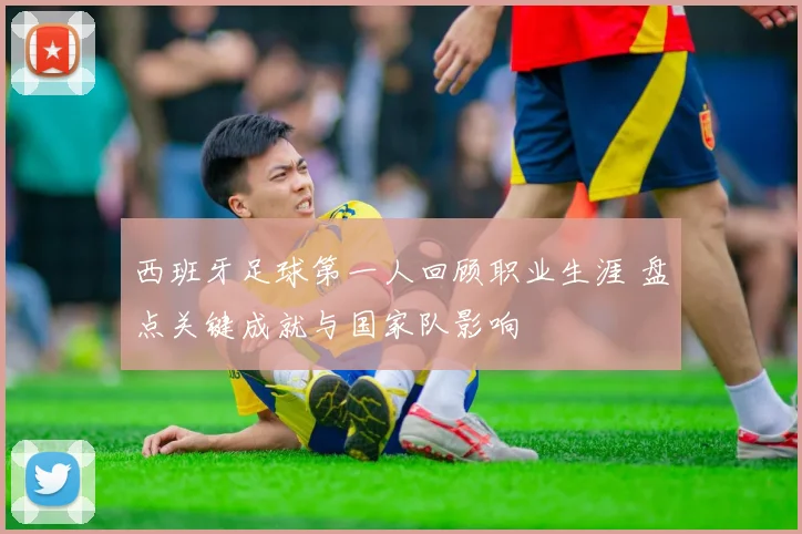 西班牙足球第一人回顾职业生涯 盘点关键成就与国家队影响