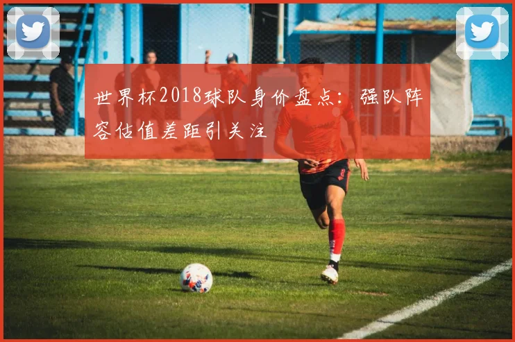 世界杯2018球队身价盘点:强队阵容估值差距引关注